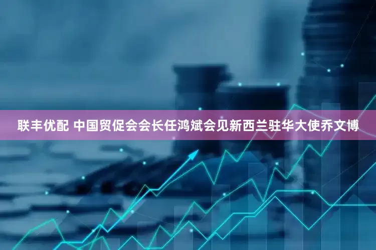 联丰优配 中国贸促会会长任鸿斌会见新西兰驻华大使乔文博