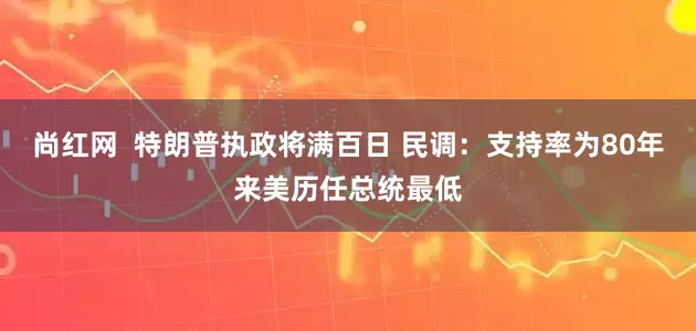 尚红网  特朗普执政将满百日 民调：支持率为80年来美历任总统最低