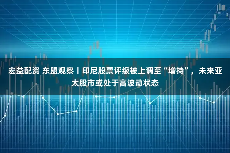 宏益配资 东盟观察丨印尼股票评级被上调至“增持”，未来亚太股市或处于高波动状态