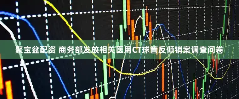 聚宝盆配资 商务部发放相关医用CT球管反倾销案调查问卷