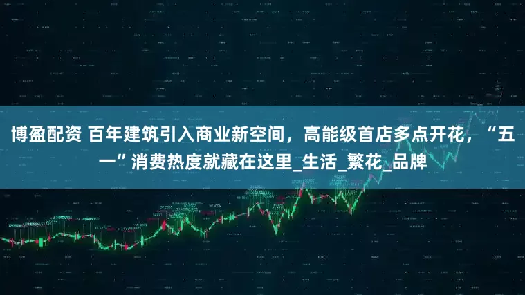 博盈配资 百年建筑引入商业新空间，高能级首店多点开花，“五一”消费热度就藏在这里_生活_繁花_品牌