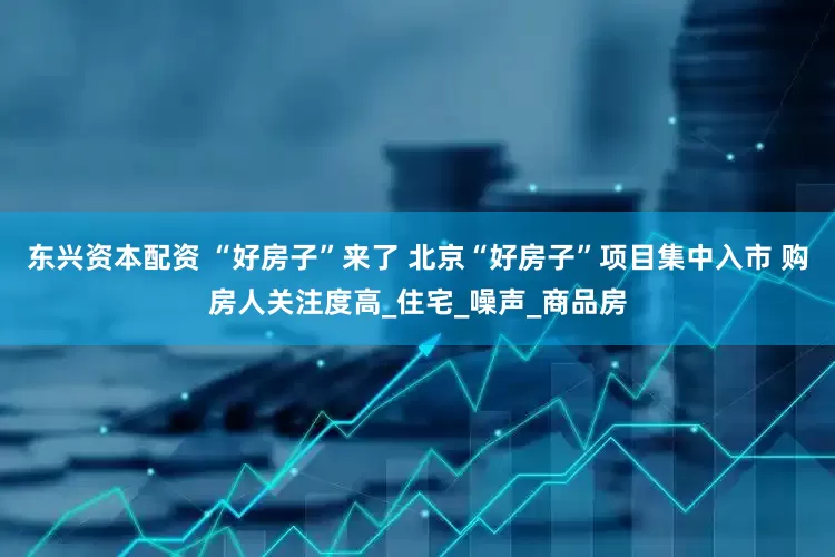 东兴资本配资 “好房子”来了 北京“好房子”项目集中入市 购房人关注度高_住宅_噪声_商品房