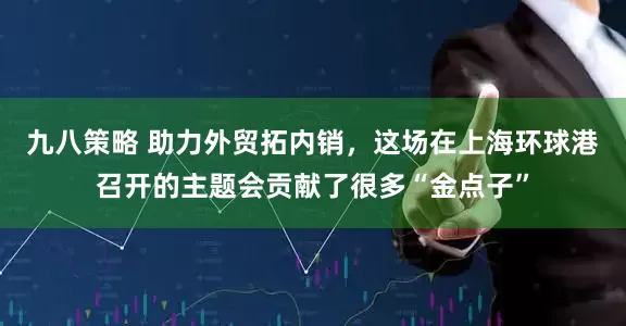 九八策略 助力外贸拓内销，这场在上海环球港召开的主题会贡献了很多“金点子”