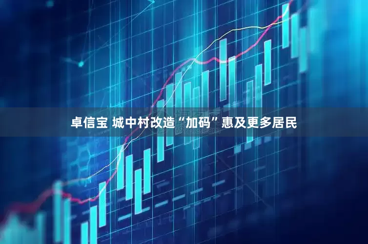 卓信宝 城中村改造“加码”惠及更多居民
