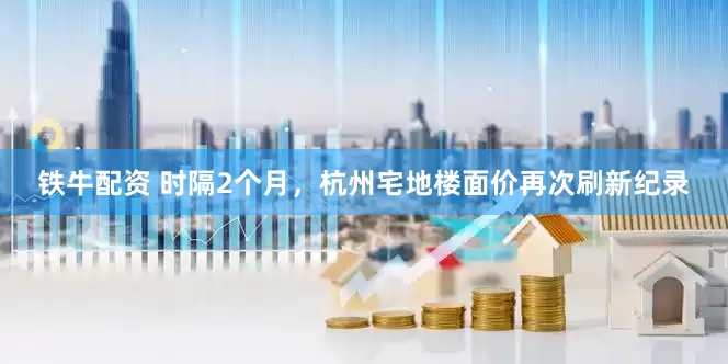 铁牛配资 时隔2个月，杭州宅地楼面价再次刷新纪录