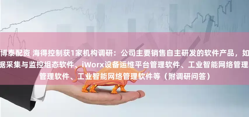 博泰配资 海得控制获1家机构调研：公司主要销售自主研发的软件产品，如NetSCADA多用途数据采集与监控组态软件、iWorx设备运维平台管理软件、工业智能网络管理软件等（附调研问答）