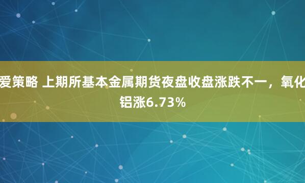 爱策略 上期所基本金属期货夜盘收盘涨跌不一，氧化铝涨6.73%
