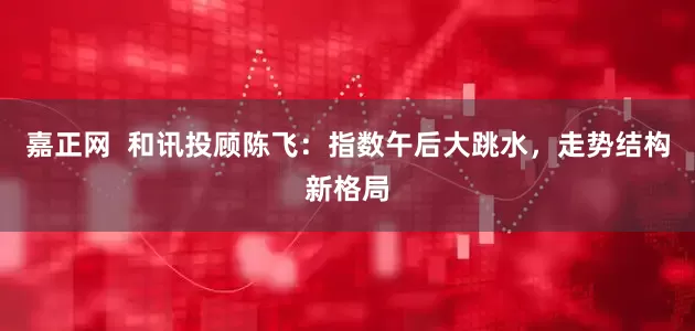 嘉正网  和讯投顾陈飞：指数午后大跳水，走势结构新格局