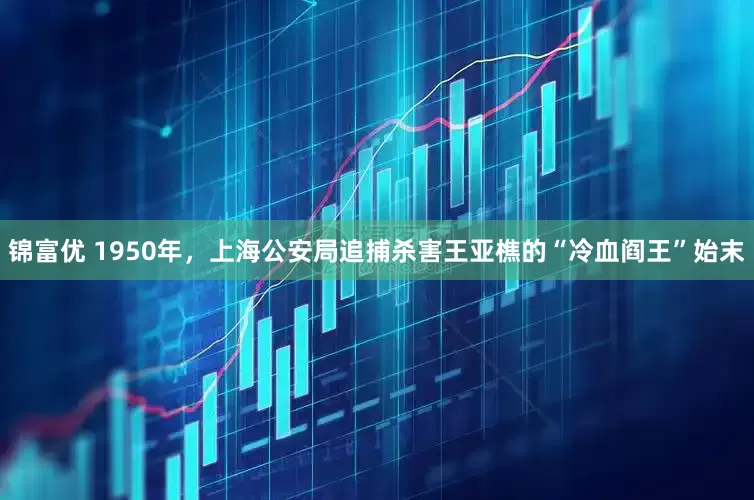锦富优 1950年，上海公安局追捕杀害王亚樵的“冷血阎王”始末