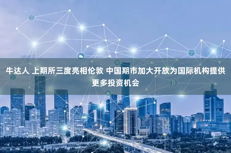 牛达人 上期所三度亮相伦敦 中国期市加大开放为国际机构提供更多投资机会