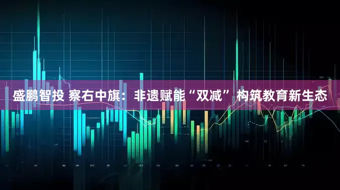 盛鹏智投 察右中旗：非遗赋能“双减” 构筑教育新生态