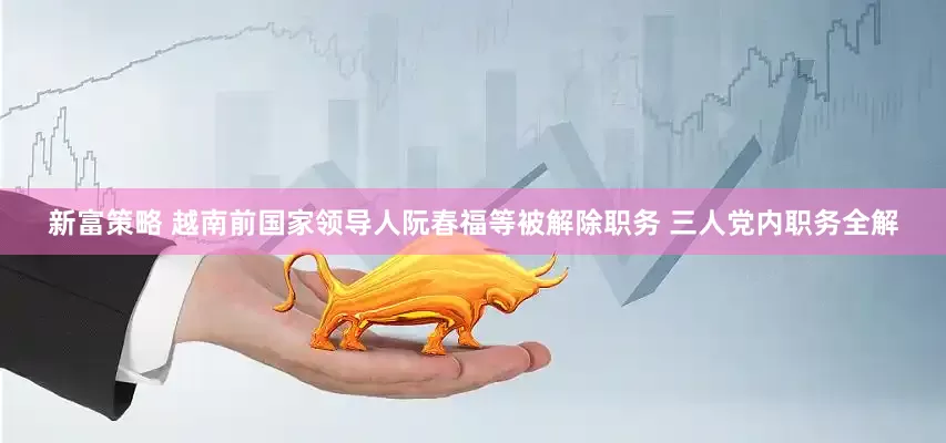 新富策略 越南前国家领导人阮春福等被解除职务 三人党内职务全解