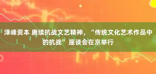 泽峰资本 赓续抗战文艺精神，“传统文化艺术作品中的抗战” 座谈会在京举行