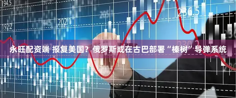 永旺配资端 报复美国？俄罗斯或在古巴部署“榛树”导弹系统