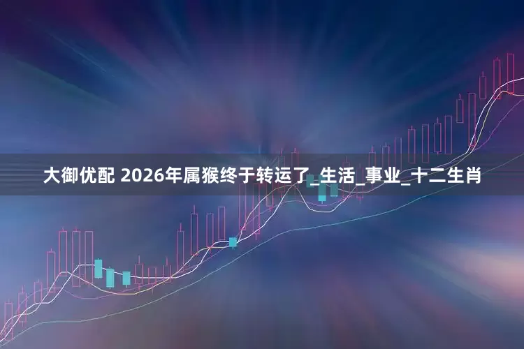 大御优配 2026年属猴终于转运了_生活_事业_十二生肖