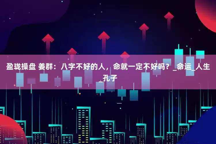 盈珑操盘 姜群：八字不好的人，命就一定不好吗？_命运_人生_孔子