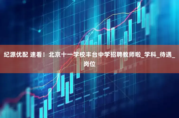 纪源优配 速看！北京十一学校丰台中学招聘教师啦_学科_待遇_岗位