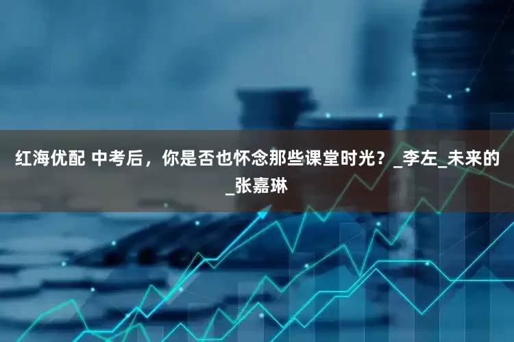 红海优配 中考后，你是否也怀念那些课堂时光？_李左_未来的_张嘉琳