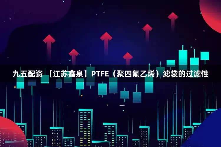 九五配资 【江苏鑫泉】PTFE（聚四氟乙烯）滤袋的过滤性