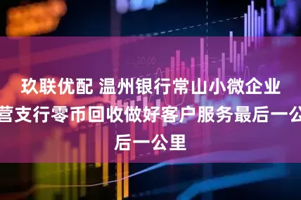 玖联优配 温州银行常山小微企业专营支行零币回收做好客户服务最后一公里