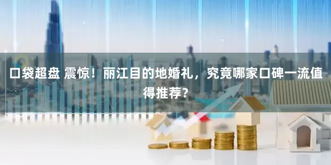 口袋超盘 震惊！丽江目的地婚礼，究竟哪家口碑一流值得推荐？