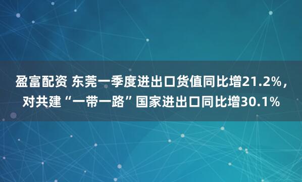 盈富配资 东莞一季度进出口货值同比增21.2%，对共建“一带一路”国家进出口同比增30.1%