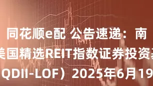 同花顺e配 公告速递：南方道琼斯美国精选REIT指数证券投资基金（QDII-LOF）2025年6月19日暂停申购、赎回和定投业务