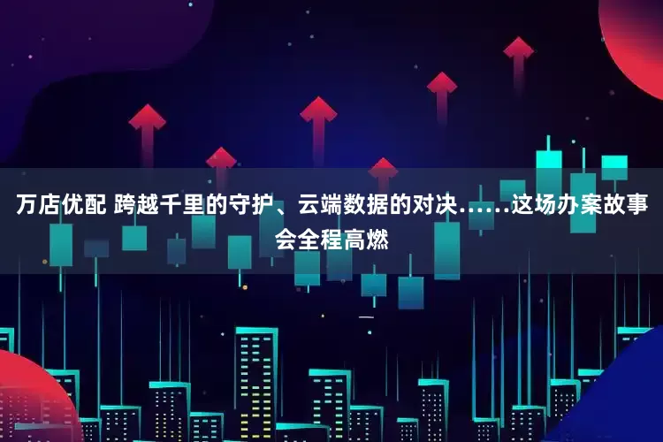 万店优配 跨越千里的守护、云端数据的对决……这场办案故事会全程高燃